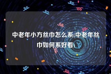 中老年小方丝巾怎么系(中老年丝巾如何系好看)