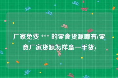 厂家免费 *** 的零食货源哪有(零食厂家货源怎样拿一手货)