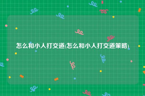 怎么和小人打交道(怎么和小人打交道策略)