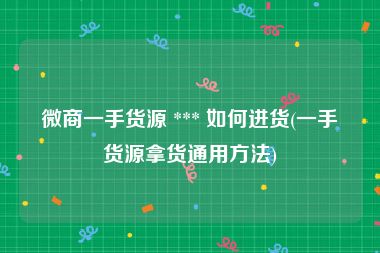 微商一手货源 *** 如何进货(一手货源拿货通用方法)