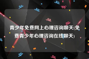 青少年免费网上心理咨询聊天(免费青少年心理咨询在线聊天)