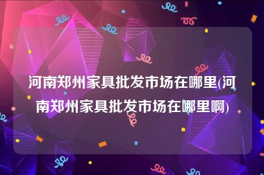 河南郑州家具批发市场在哪里(河南郑州家具批发市场在哪里啊)
