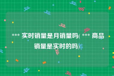  *** 实时销量是月销量吗( *** 商品销量是实时的吗)
