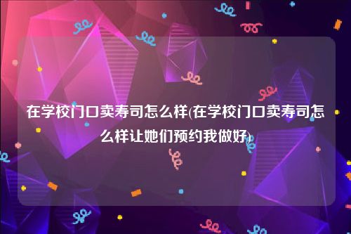 在学校门口卖寿司怎么样(在学校门口卖寿司怎么样让她们预约我做好)