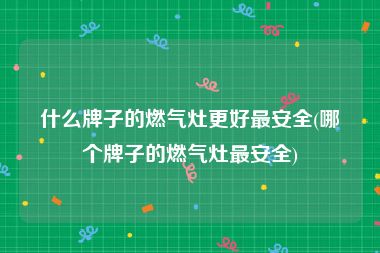 什么牌子的燃气灶更好最安全(哪个牌子的燃气灶最安全)