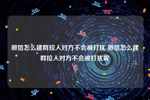 微信怎么建群拉人对方不会被打扰 微信怎么建群拉人对方不会被打扰呢