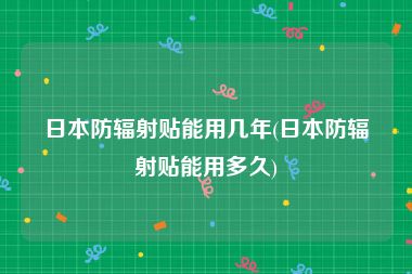 日本防辐射贴能用几年(日本防辐射贴能用多久)