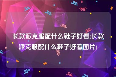 长款派克服配什么鞋子好看(长款派克服配什么鞋子好看图片)
