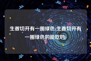 生姜切开有一圈绿色(生姜切开有一圈绿色的能吃吗)