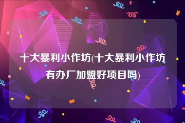 十大暴利小作坊(十大暴利小作坊有办厂加盟好项目吗)