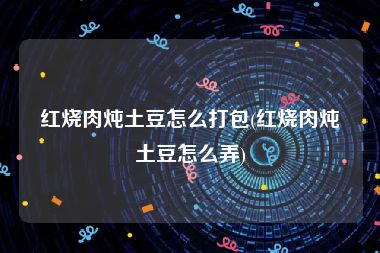 红烧肉炖土豆怎么打包(红烧肉炖土豆怎么弄)