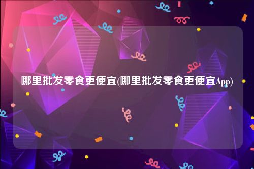 哪里批发零食更便宜(哪里批发零食更便宜App)