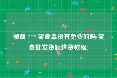 微商 *** 零食拿货有免费的吗(零食批发货源进货教程)