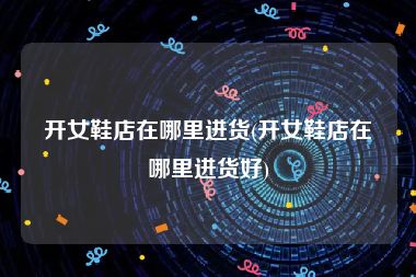 开女鞋店在哪里进货(开女鞋店在哪里进货好)