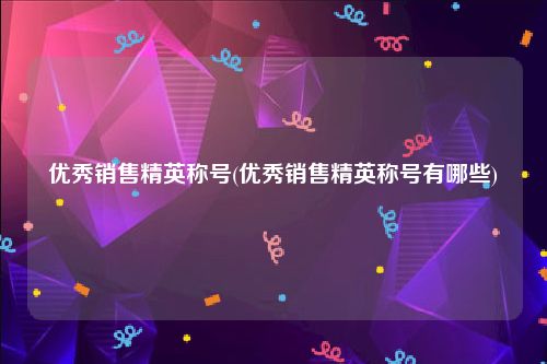 优秀销售精英称号(优秀销售精英称号有哪些)