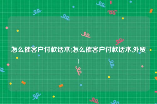 怎么催客户付款话术(怎么催客户付款话术,外贸)