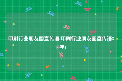 印刷行业朋友圈宣传语(印刷行业朋友圈宣传语300字)
