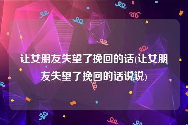 让女朋友失望了挽回的话(让女朋友失望了挽回的话说说)