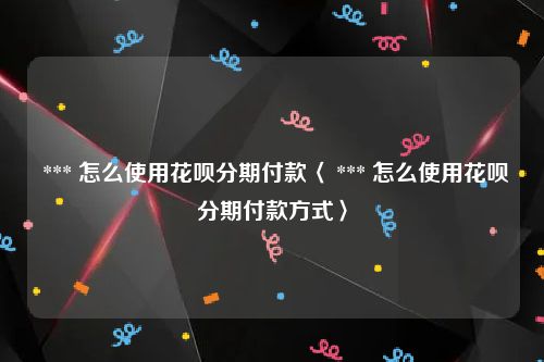  *** 怎么使用花呗分期付款〈 *** 怎么使用花呗分期付款方式〉