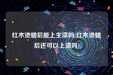 红木烫蜡后能上生漆吗(红木烫蜡后还可以上漆吗)