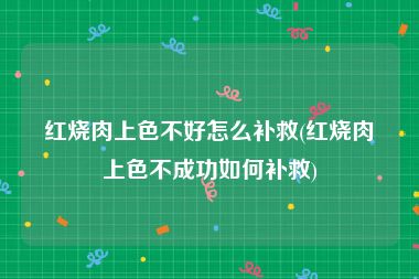 红烧肉上色不好怎么补救(红烧肉上色不成功如何补救)