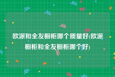 欧派和全友橱柜哪个质量好(欧派橱柜和全友橱柜哪个好)
