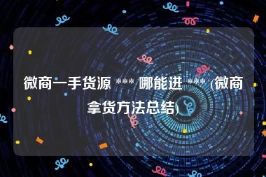 微商一手货源 *** 哪能进 *** (微商拿货方法总结)