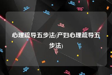 心理疏导五步法(产妇心理疏导五步法)