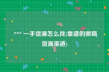  *** 一手货源怎么找(靠谱的微商货源渠道)