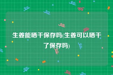 生姜能晒干保存吗(生姜可以晒干了保存吗)