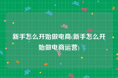 新手怎么开始做电商(新手怎么开始做电商运营)