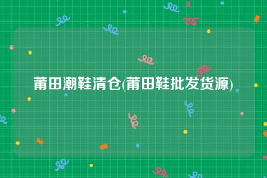 莆田潮鞋清仓(莆田鞋批发货源)
