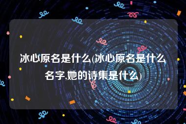 冰心原名是什么(冰心原名是什么名字,她的诗集是什么)