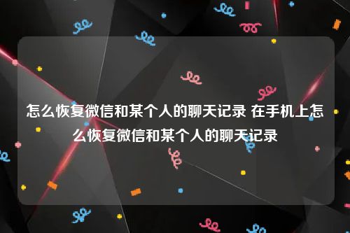 怎么恢复微信和某个人的聊天记录 在手机上怎么恢复微信和某个人的聊天记录