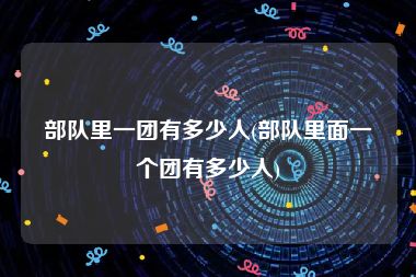 部队里一团有多少人(部队里面一个团有多少人)