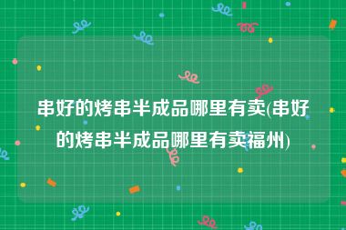 串好的烤串半成品哪里有卖(串好的烤串半成品哪里有卖福州)