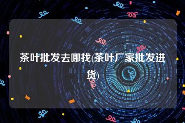 茶叶批发去哪找(茶叶厂家批发进货)