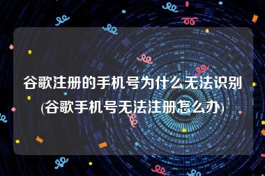 谷歌注册的手机号为什么无法识别(谷歌手机号无法注册怎么办)