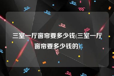 三室一厅窗帘要多少钱(三室一厅窗帘要多少钱的)