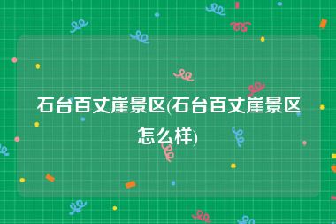 石台百丈崖景区(石台百丈崖景区怎么样)