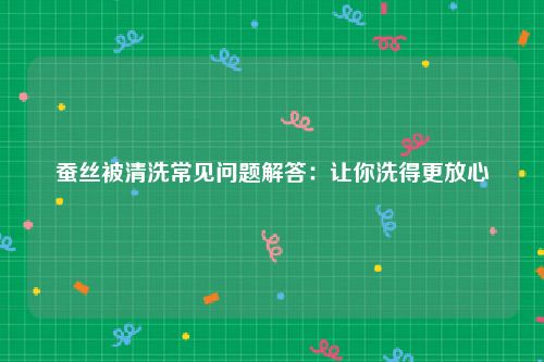 蚕丝被清洗常见问题解答：让你洗得更放心