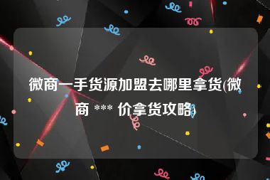 微商一手货源加盟去哪里拿货(微商 *** 价拿货攻略)