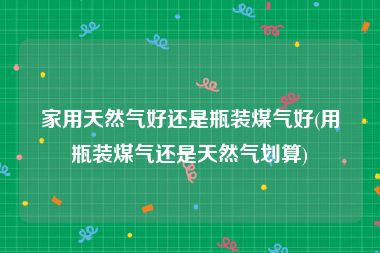 家用天然气好还是瓶装煤气好(用瓶装煤气还是天然气划算)
