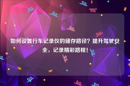 如何设置行车记录仪的储存路径？提升驾驶安全，记录精彩路程！