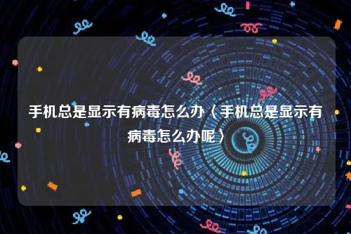 手机总是显示有病毒怎么办〈手机总是显示有病毒怎么办呢〉