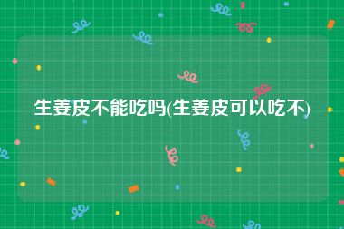生姜皮不能吃吗(生姜皮可以吃不)