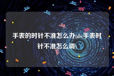 手表的时针不准怎么办(dw手表时针不准怎么调)