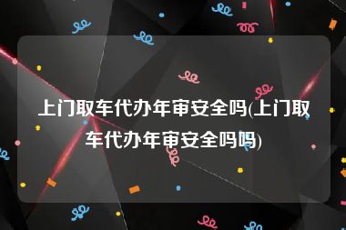 上门取车代办年审安全吗(上门取车代办年审安全吗吗)