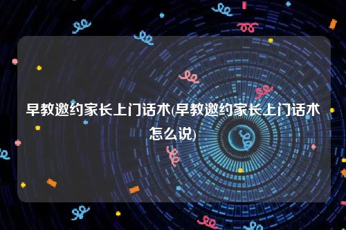早教邀约家长上门话术(早教邀约家长上门话术怎么说)