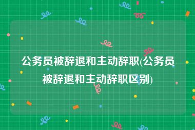 公务员被辞退和主动辞职(公务员被辞退和主动辞职区别)